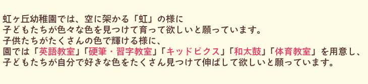 虹ヶ丘幼稚園では、空に架かる「虹」の様に子どもたちが色々な色を見つけて育って欲しいと願っています。子どもたちがたくさんの色で輝ける様に、園では「英語教室」「硬筆・習字教室」「キッズピクス」「和太鼓」「体育教室」を用意し、子どもたちが自分で好きな色をたくさん見つけて伸ばして欲しいと願っています。