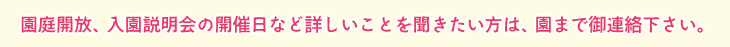 園庭開放、入園説明会の開催日など詳しいことを聞きたい方は、園までご連絡下さい。